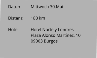 Datum 	Mittwoch 30.Mai  Distanz	180 km   Hotel		Hotel Norte y Londres Plaza Alonso Martínez, 10 09003 Burgos