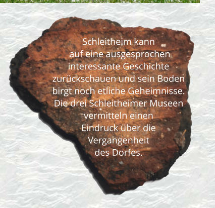 Schleitheim kann       auf eine ausgesprochen interessante Geschichte zurückschauen und sein Boden birgt noch etliche Geheimnisse.  Die drei Schleitheimer Museen vermitteln einen  Eindruck über die  Vergangenheit  des Dorfes.